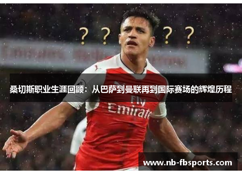 桑切斯职业生涯回顾：从巴萨到曼联再到国际赛场的辉煌历程