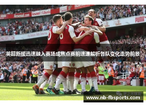 英超新援迅速融入赛场成焦点赛前速递解析各队变化走势前景