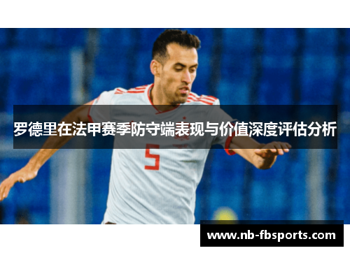 罗德里在法甲赛季防守端表现与价值深度评估分析